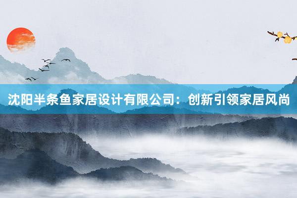 沈阳半条鱼家居设计有限公司：创新引领家居风尚